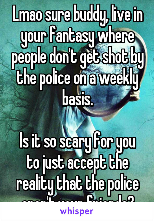 Lmao sure buddy, live in your fantasy where people don't get shot by the police on a weekly basis.

Is it so scary for you to just accept the reality that the police aren't your friends?