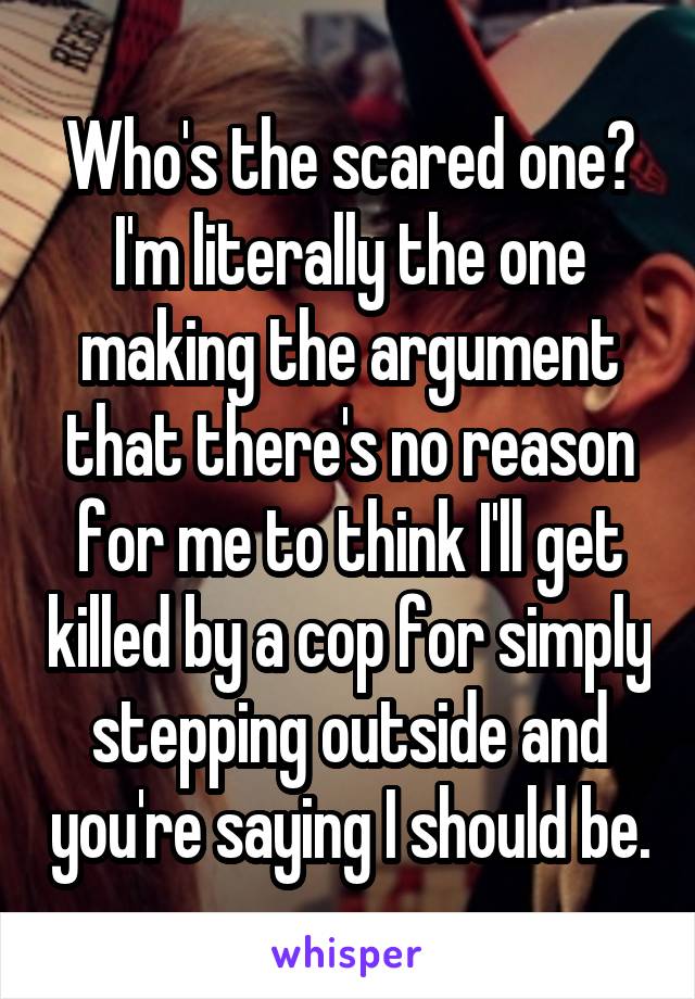 Who's the scared one? I'm literally the one making the argument that there's no reason for me to think I'll get killed by a cop for simply stepping outside and you're saying I should be.