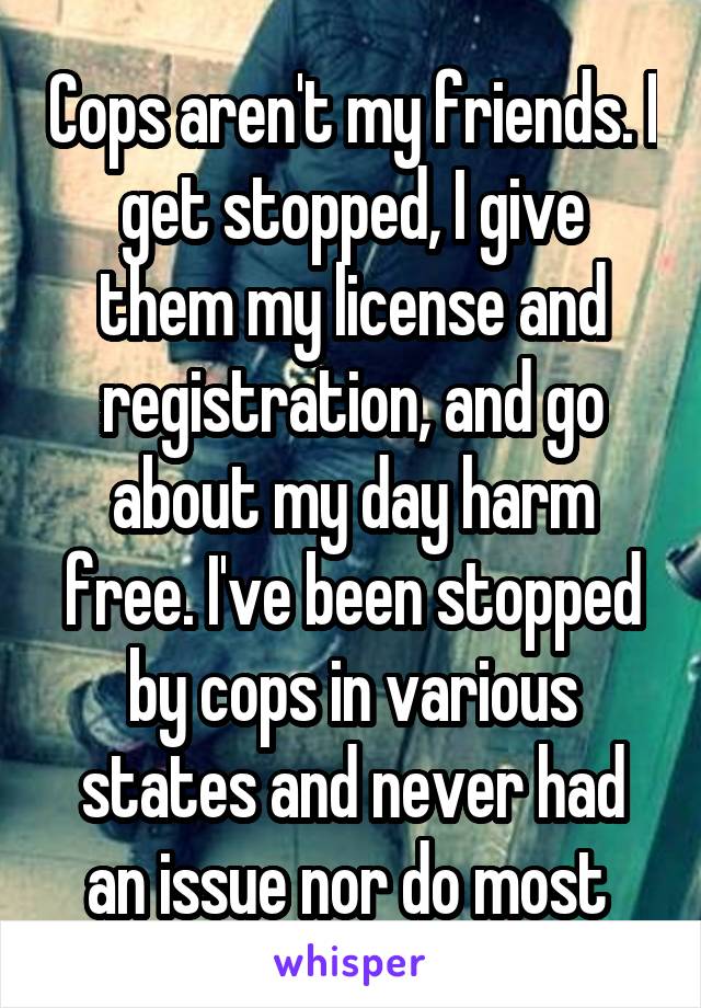 Cops aren't my friends. I get stopped, I give them my license and registration, and go about my day harm free. I've been stopped by cops in various states and never had an issue nor do most 