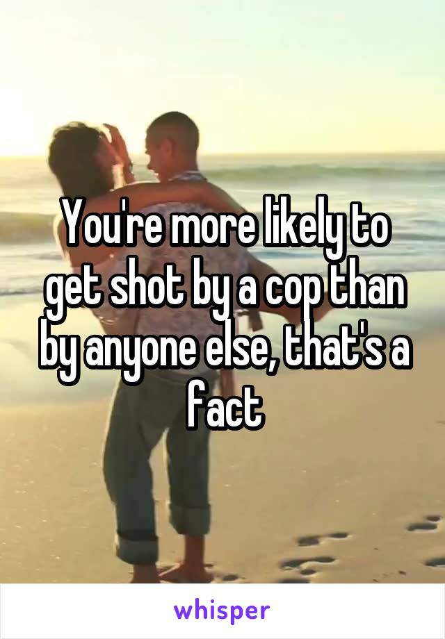 You're more likely to get shot by a cop than by anyone else, that's a fact