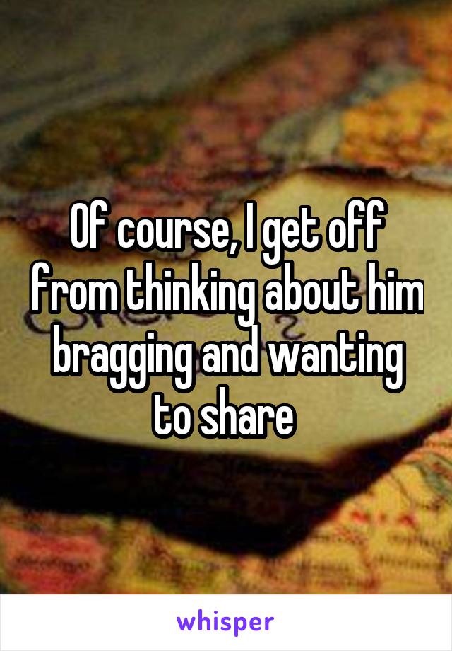Of course, I get off from thinking about him bragging and wanting to share 