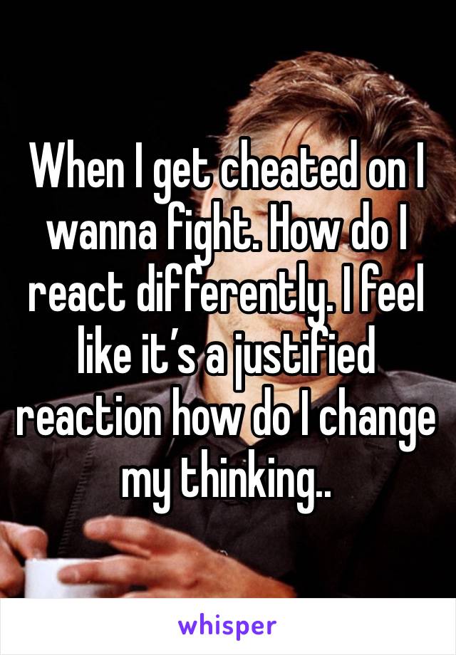 When I get cheated on I wanna fight. How do I react differently. I feel like it’s a justified reaction how do I change my thinking..