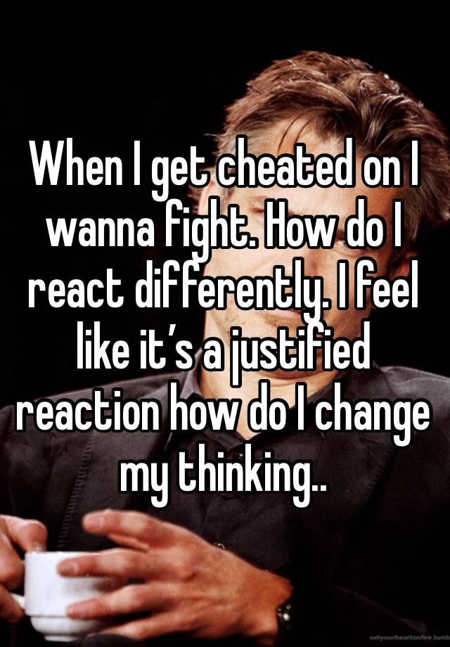 When I get cheated on I wanna fight. How do I react differently. I feel like it’s a justified reaction how do I change my thinking..