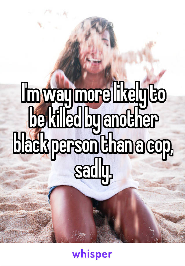 I'm way more likely to be killed by another black person than a cop, sadly.