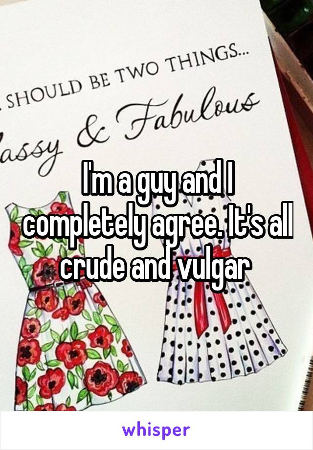 I'm a guy and I completely agree. It's all crude and vulgar 