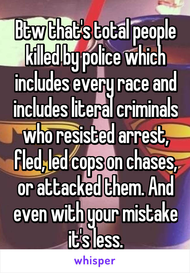 Btw that's total people killed by police which includes every race and includes literal criminals who resisted arrest, fled, led cops on chases, or attacked them. And even with your mistake it's less.