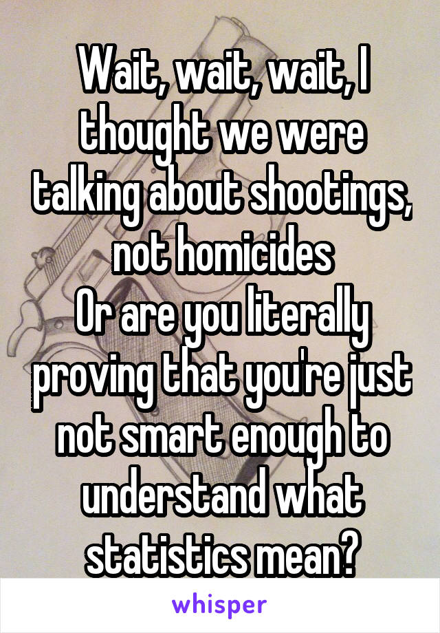 Wait, wait, wait, I thought we were talking about shootings, not homicides
Or are you literally proving that you're just not smart enough to understand what statistics mean?