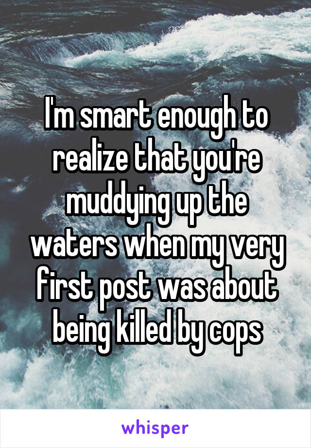 I'm smart enough to realize that you're muddying up the waters when my very first post was about being killed by cops