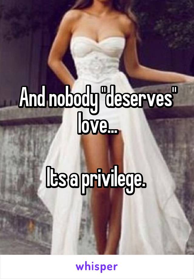 And nobody "deserves" love...

Its a privilege. 