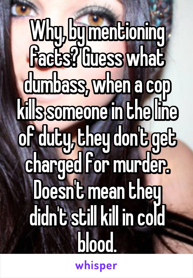 Why, by mentioning facts? Guess what dumbass, when a cop kills someone in the line of duty, they don't get charged for murder. Doesn't mean they didn't still kill in cold blood.