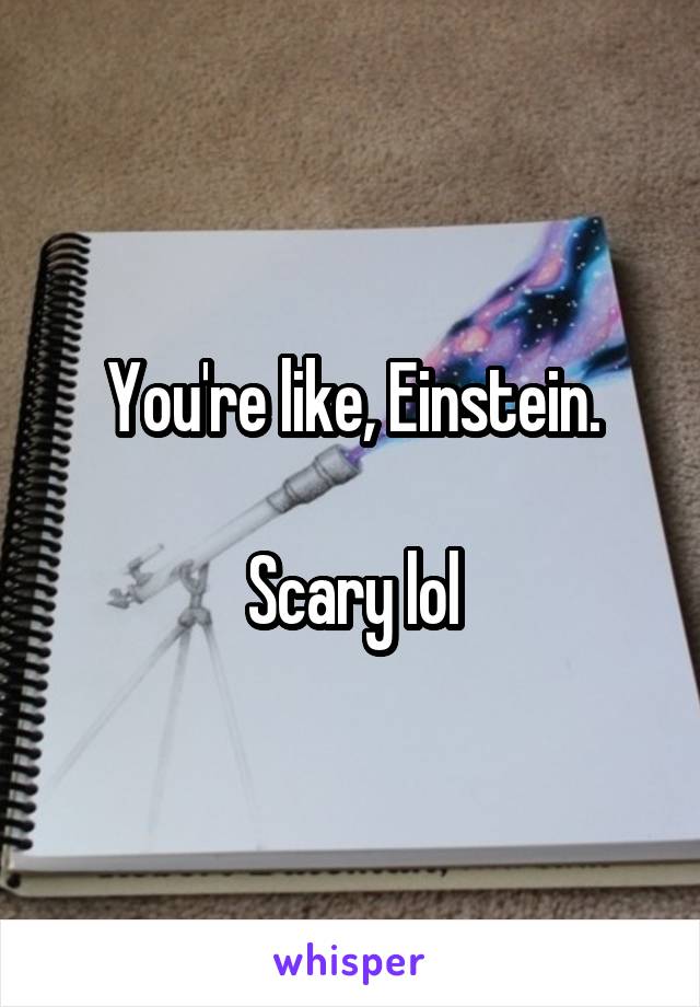 You're like, Einstein.

Scary lol