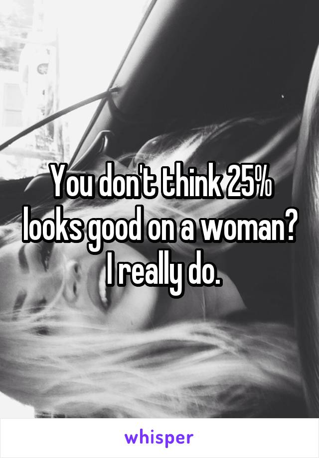 You don't think 25% looks good on a woman?  I really do.