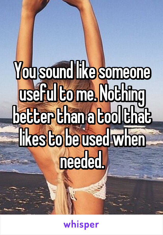 You sound like someone useful to me. Nothing better than a tool that likes to be used when needed.