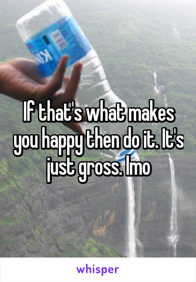 If that's what makes you happy then do it. It's just gross. Imo