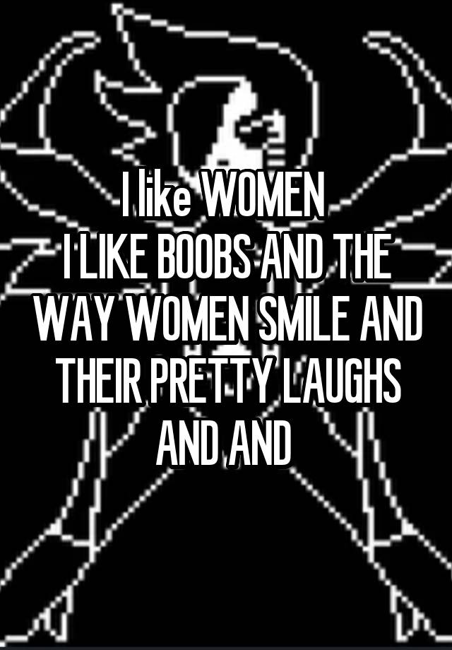 I like WOMEN 
I LIKE BOOBS AND THE WAY WOMEN SMILE AND THEIR PRETTY LAUGHS AND AND 