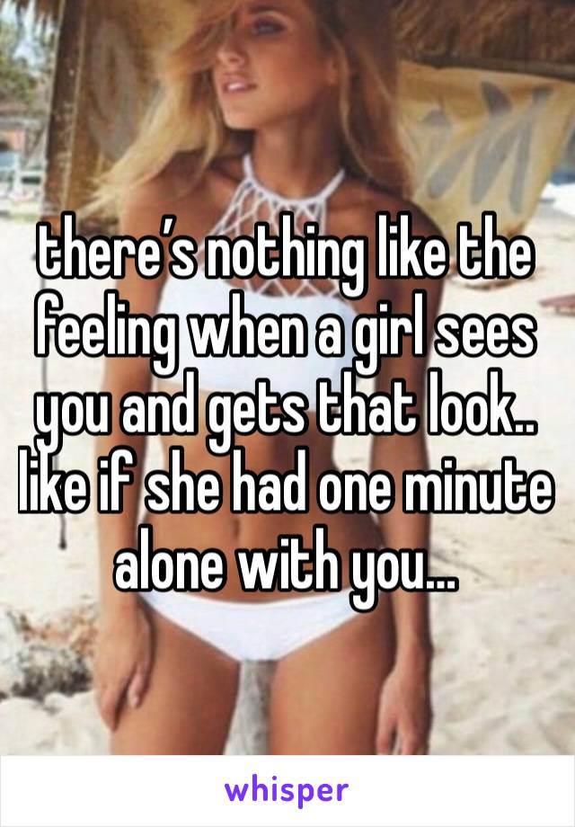 there’s nothing like the feeling when a girl sees you and gets that look.. like if she had one minute alone with you…