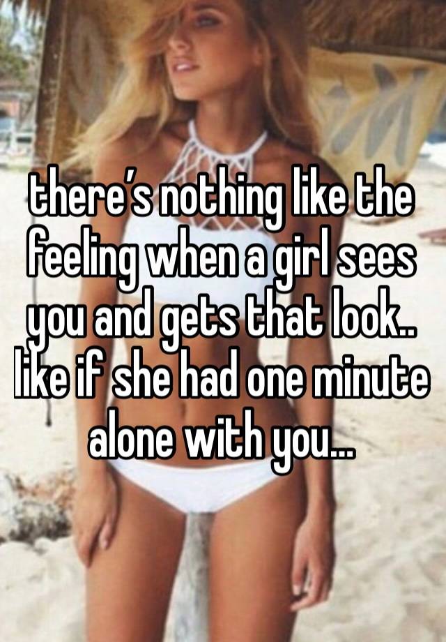 there’s nothing like the feeling when a girl sees you and gets that look.. like if she had one minute alone with you…