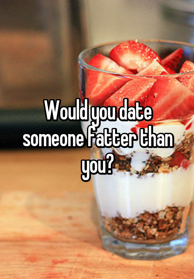 Would you date someone fatter than you?