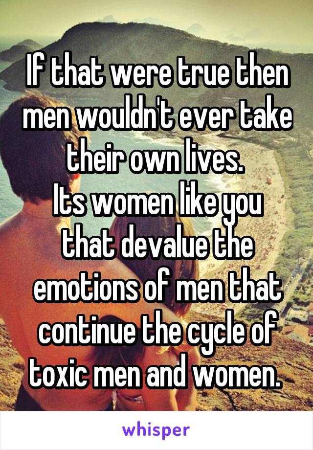 If that were true then men wouldn't ever take their own lives. 
Its women like you that devalue the emotions of men that continue the cycle of toxic men and women. 