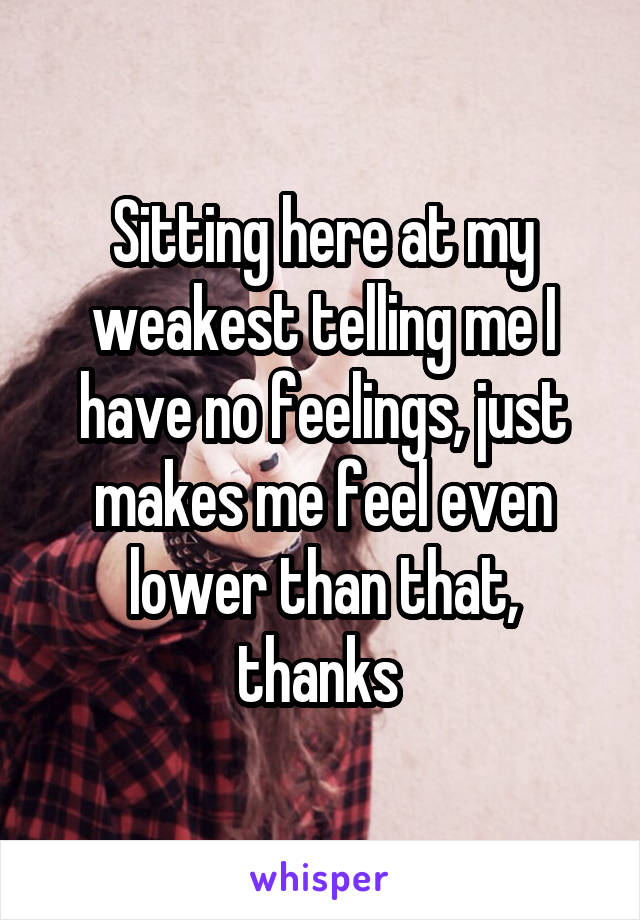 Sitting here at my weakest telling me I have no feelings, just makes me feel even lower than that, thanks 