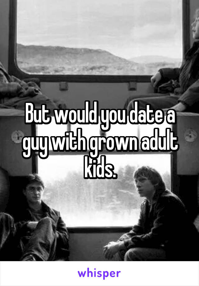 But would you date a guy with grown adult kids.