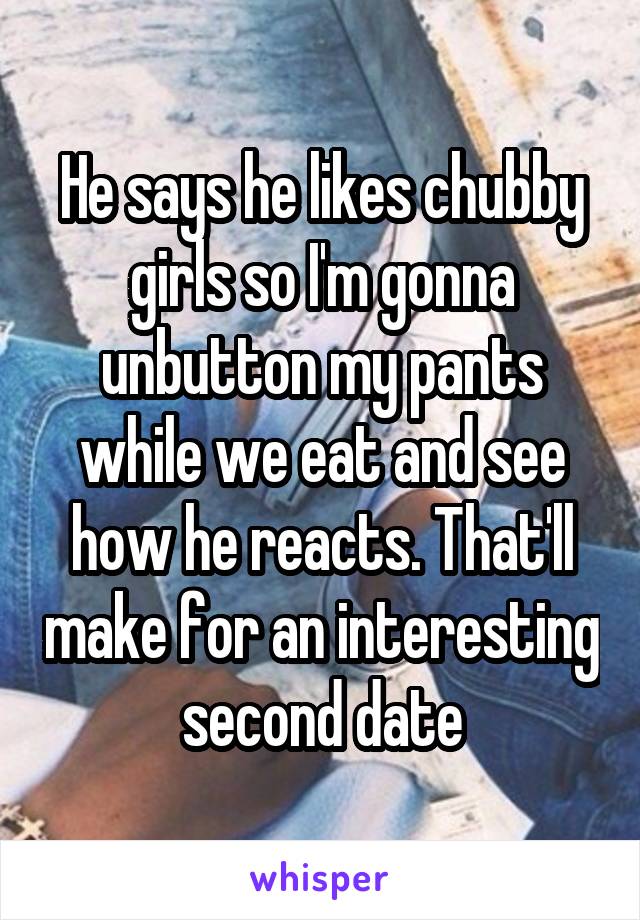 He says he likes chubby girls so I'm gonna unbutton my pants while we eat and see how he reacts. That'll make for an interesting second date