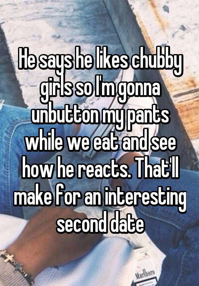 He says he likes chubby girls so I'm gonna unbutton my pants while we eat and see how he reacts. That'll make for an interesting second date