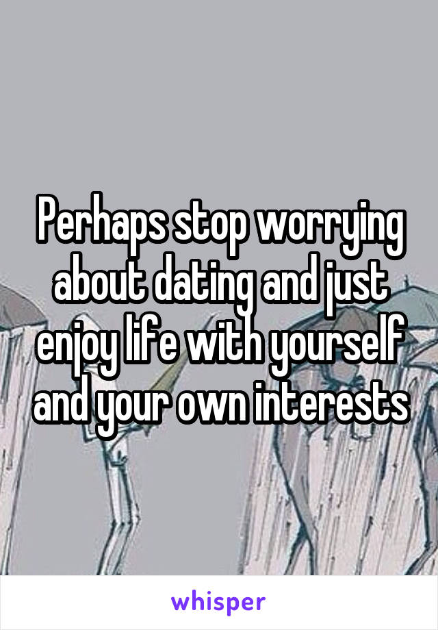 Perhaps stop worrying about dating and just enjoy life with yourself and your own interests