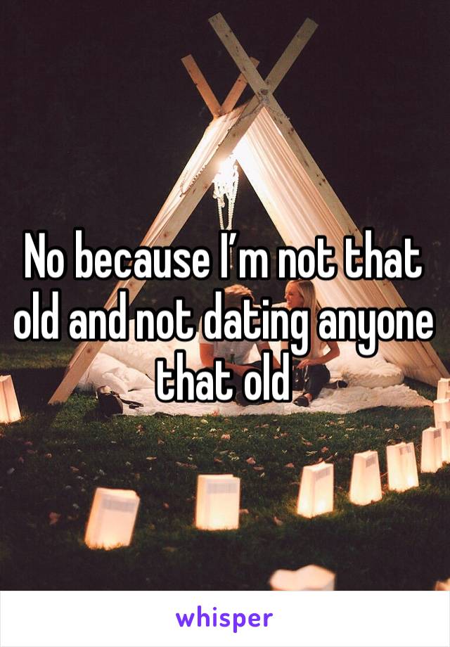 No because I’m not that old and not dating anyone that old