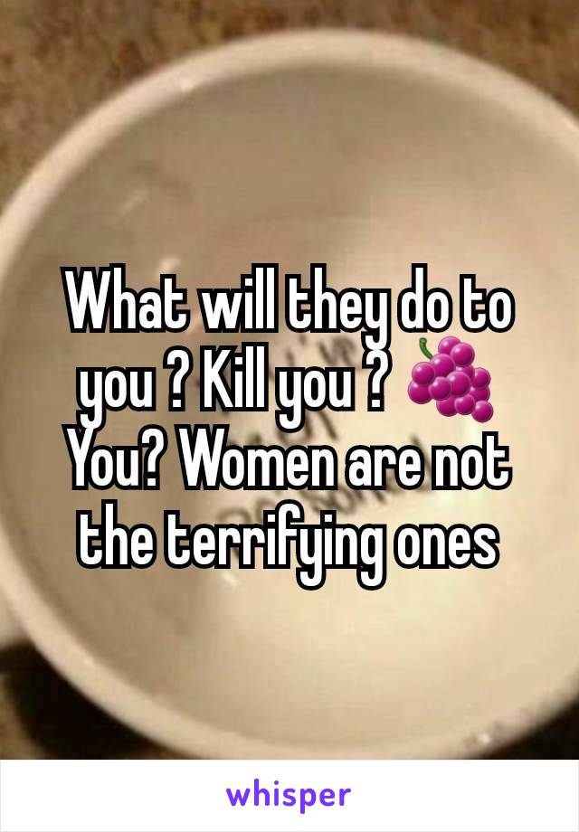 What will they do to you ? Kill you ? 🍇 You? Women are not the terrifying ones