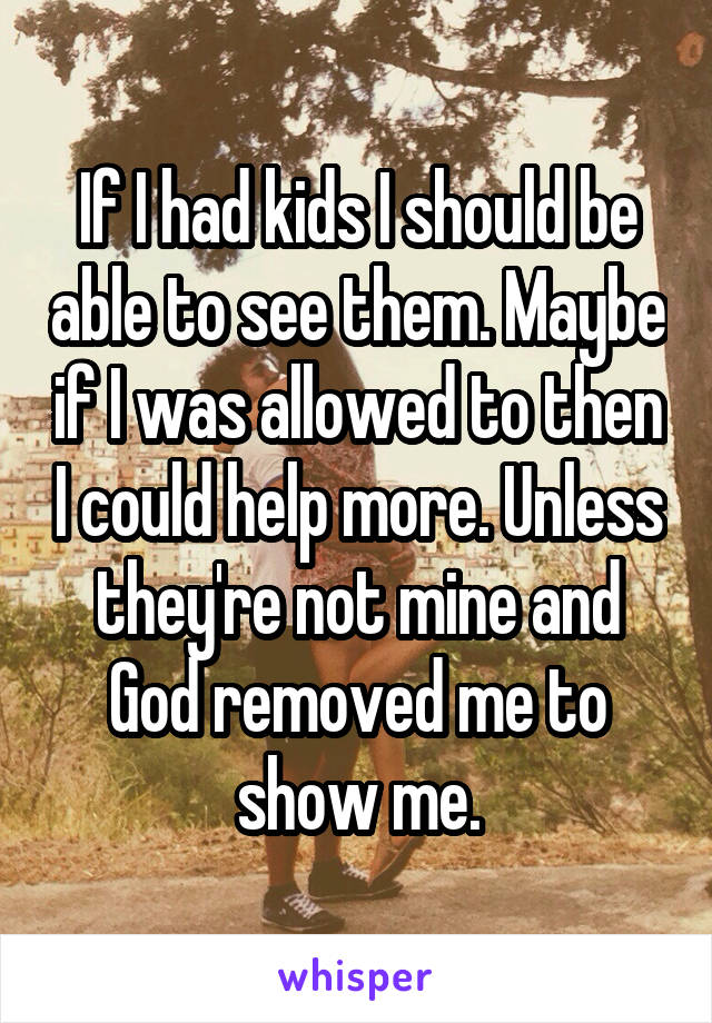 If I had kids I should be able to see them. Maybe if I was allowed to then I could help more. Unless they're not mine and God removed me to show me.