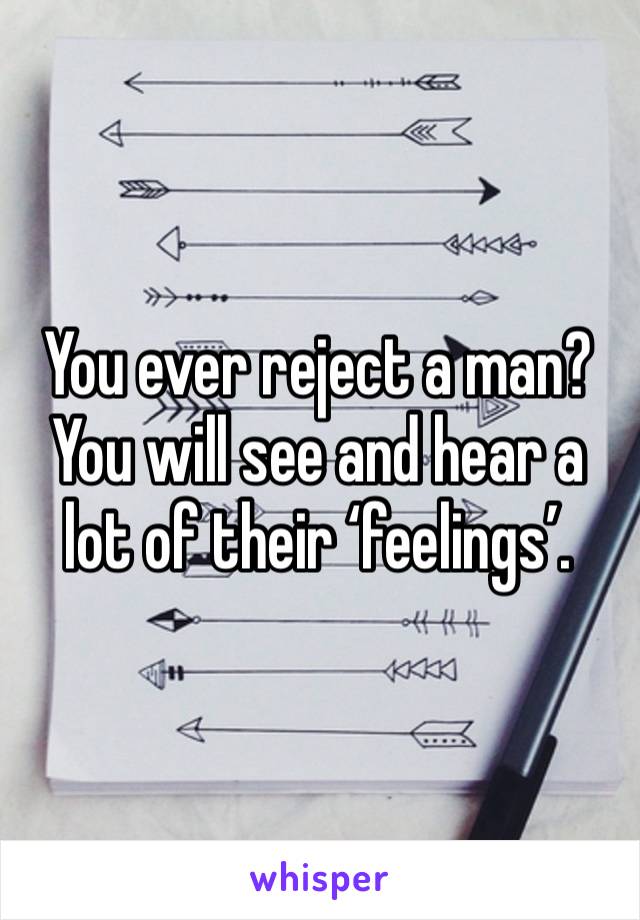 You ever reject a man? You will see and hear a lot of their ‘feelings’. 