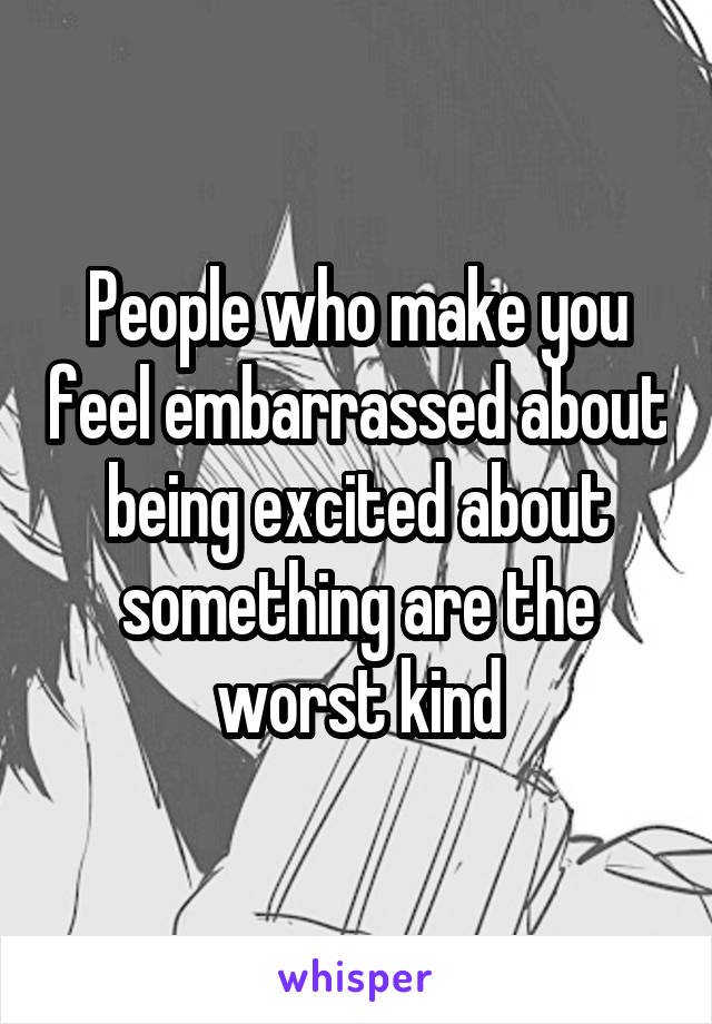 People who make you feel embarrassed about being excited about something are the worst kind