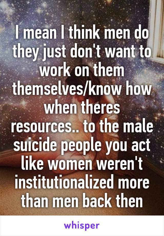 I mean I think men do they just don't want to work on them themselves/know how when theres resources.. to the male suicide people you act like women weren't institutionalized more than men back then