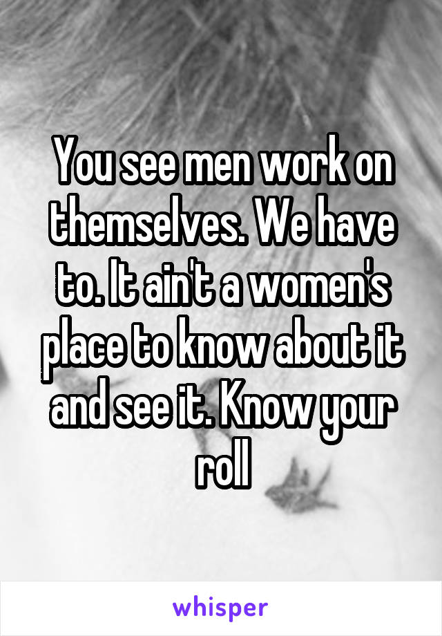 You see men work on themselves. We have to. It ain't a women's place to know about it and see it. Know your roll