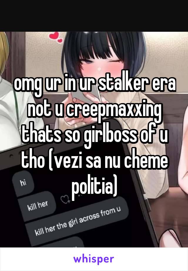 omg ur in ur stalker era not u creepmaxxing thats so girlboss of u tho (vezi sa nu cheme politia)