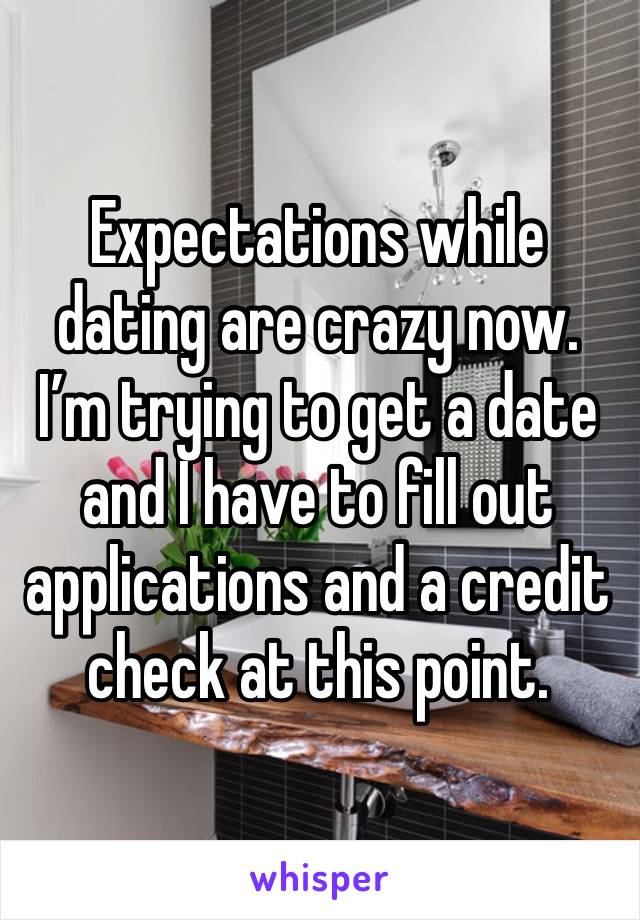 Expectations while dating are crazy now. I’m trying to get a date and I have to fill out applications and a credit check at this point.