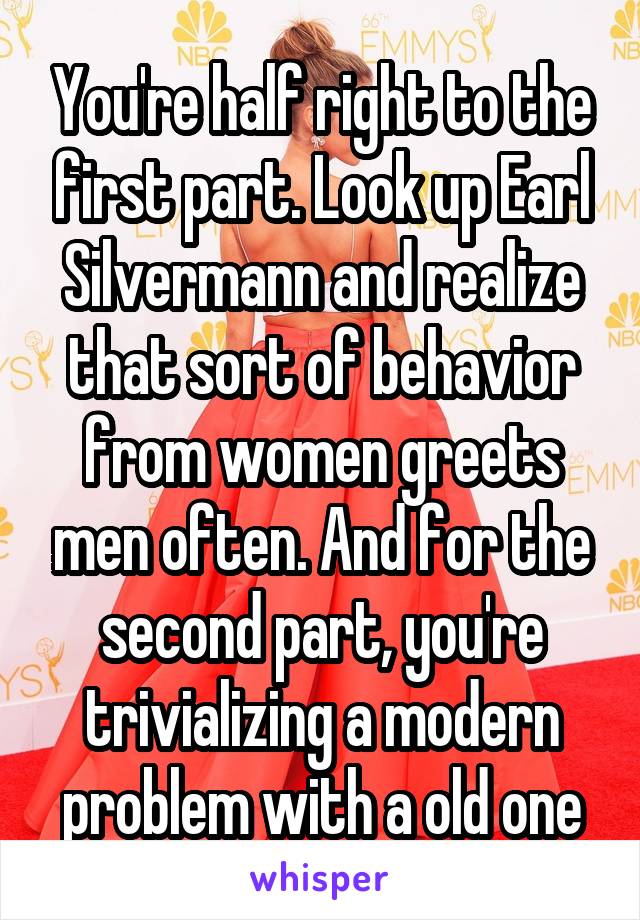 You're half right to the first part. Look up Earl Silvermann and realize that sort of behavior from women greets men often. And for the second part, you're trivializing a modern problem with a old one