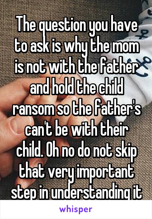 The question you have to ask is why the mom is not with the father and hold the child ransom so the father's can't be with their child. Oh no do not skip that very important step in understanding it