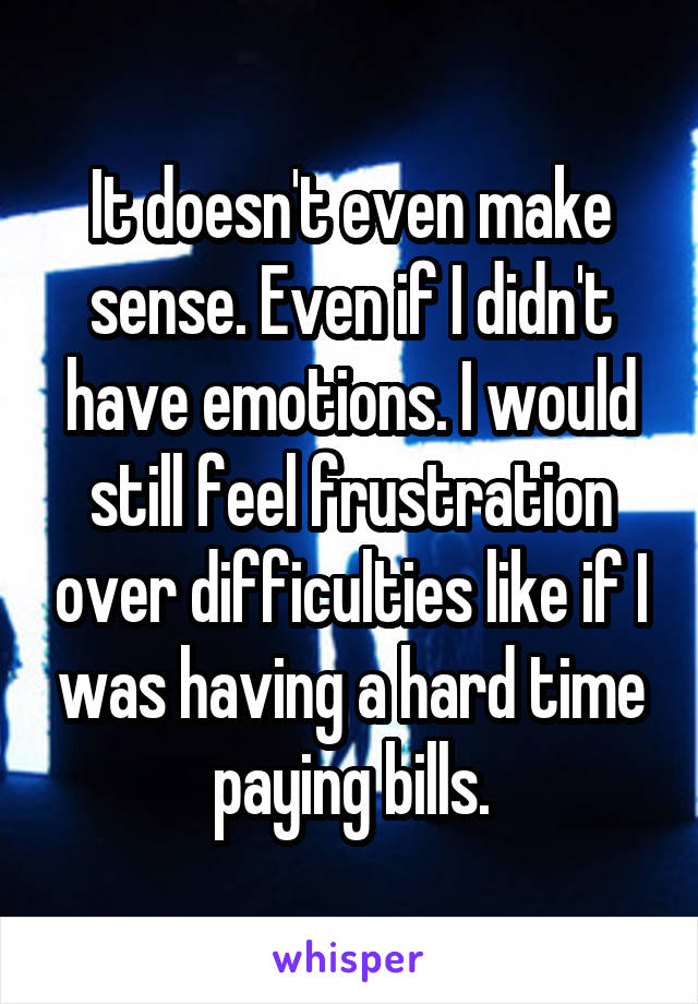 It doesn't even make sense. Even if I didn't have emotions. I would still feel frustration over difficulties like if I was having a hard time paying bills.