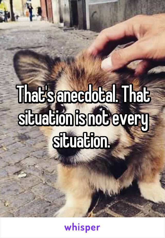 That's anecdotal. That situation is not every situation. 