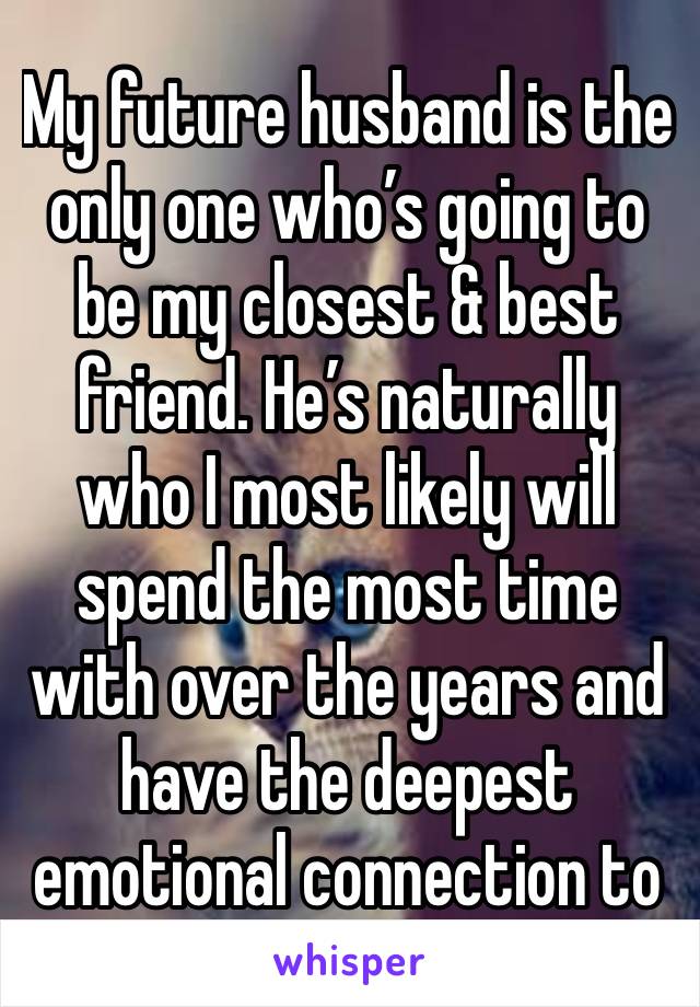 My future husband is the only one who’s going to be my closest & best friend. He’s naturally who I most likely will spend the most time with over the years and have the deepest emotional connection to