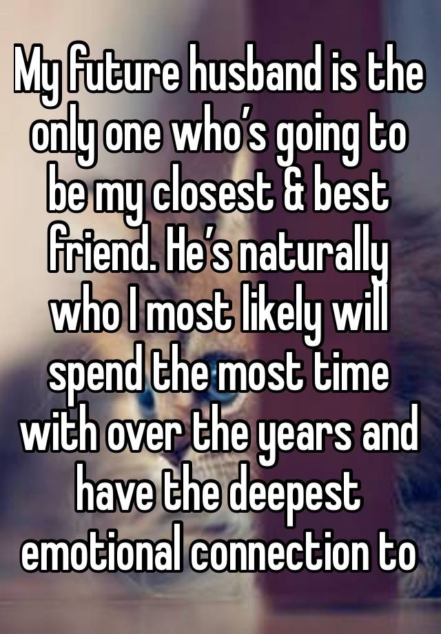 My future husband is the only one who’s going to be my closest & best friend. He’s naturally who I most likely will spend the most time with over the years and have the deepest emotional connection to