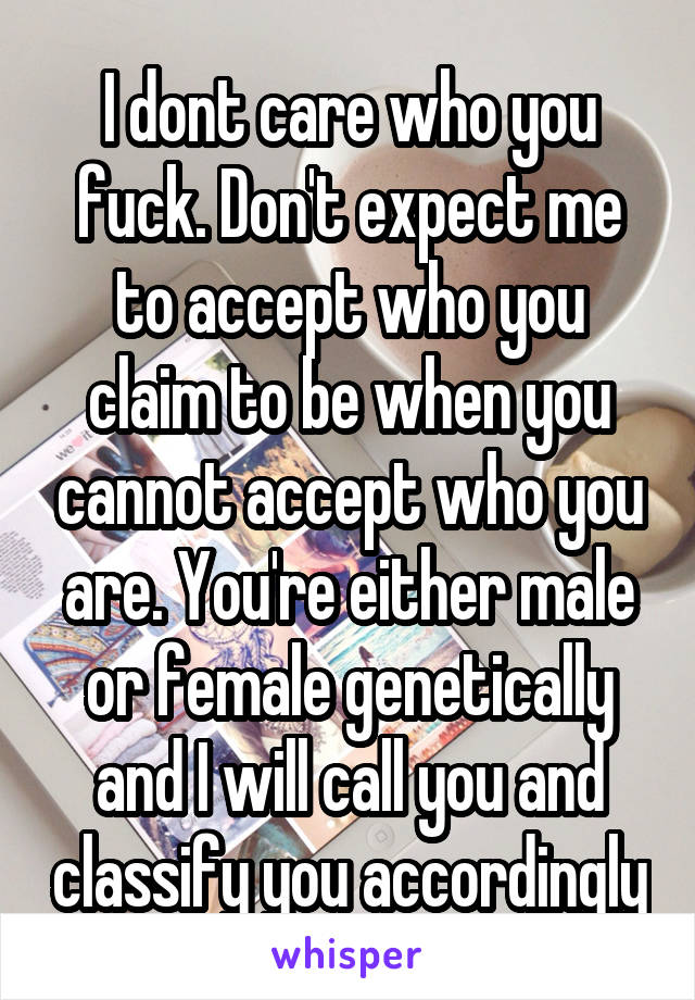 I dont care who you fuck. Don't expect me to accept who you claim to be when you cannot accept who you are. You're either male or female genetically and I will call you and classify you accordingly