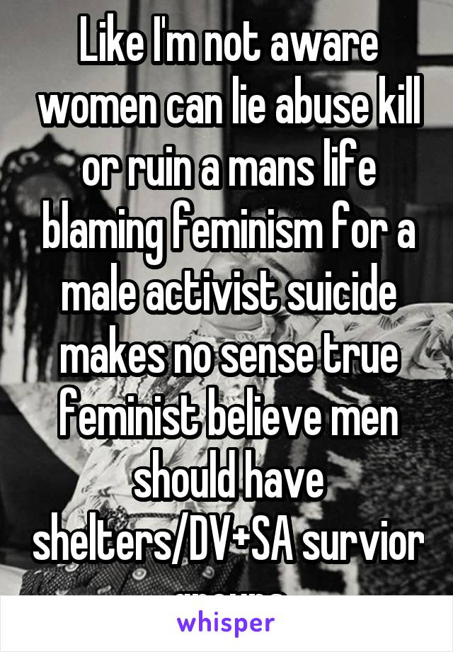 Like I'm not aware women can lie abuse kill or ruin a mans life blaming feminism for a male activist suicide makes no sense true feminist believe men should have shelters/DV+SA survior groups