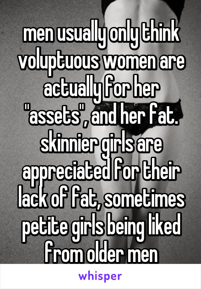 men usually only think voluptuous women are actually for her "assets", and her fat. skinnier girls are appreciated for their lack of fat, sometimes petite girls being liked from older men