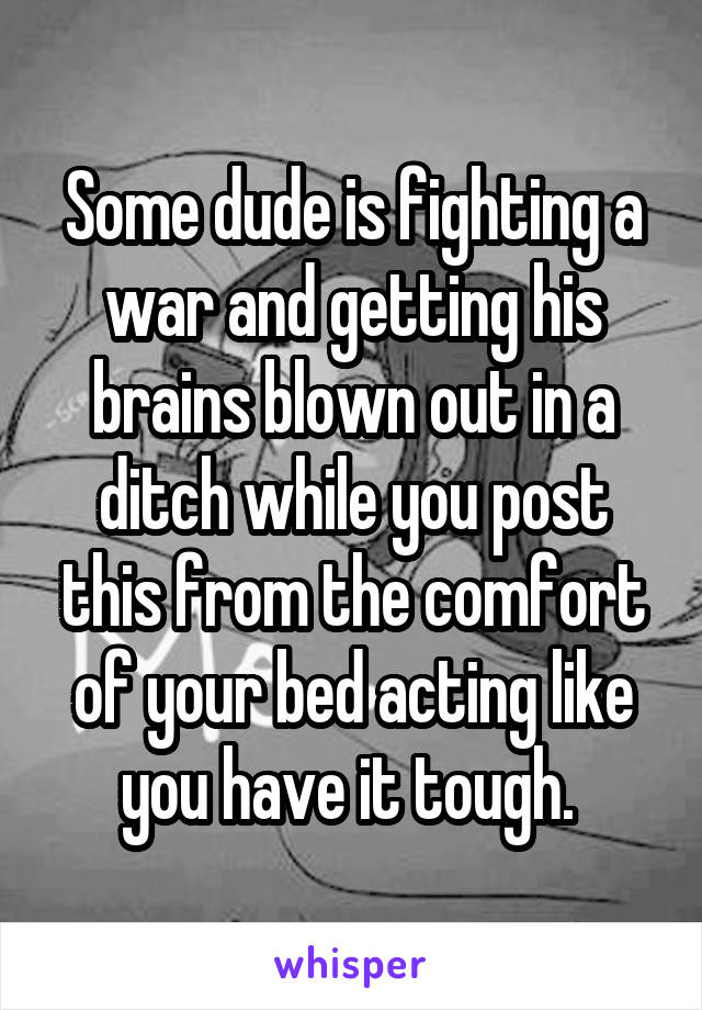 Some dude is fighting a war and getting his brains blown out in a ditch while you post this from the comfort of your bed acting like you have it tough. 