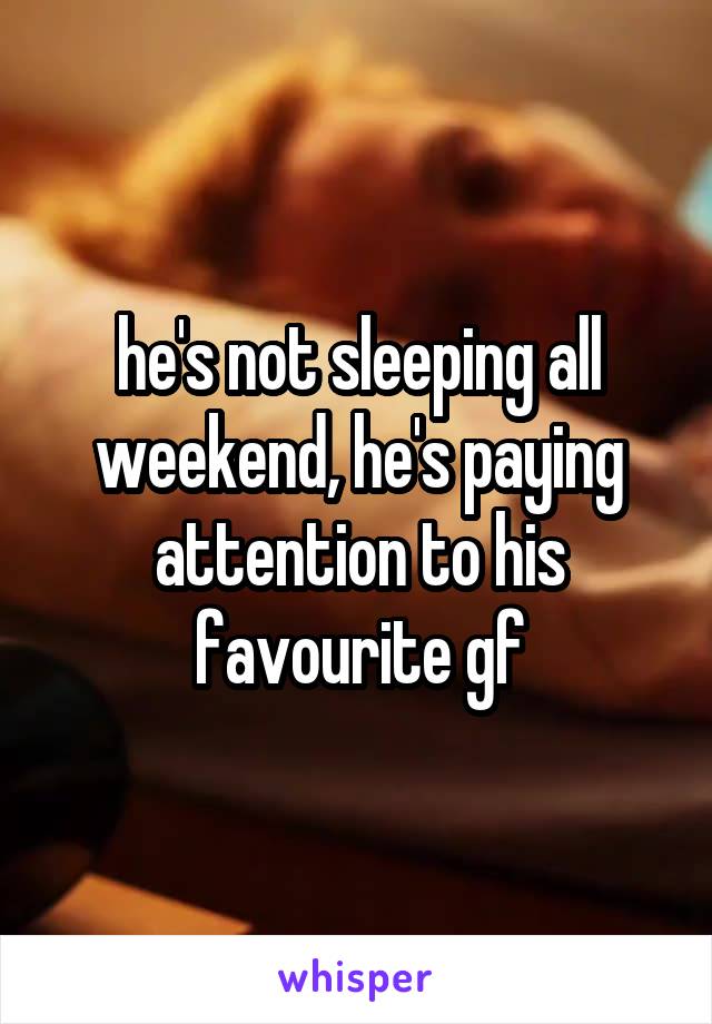 he's not sleeping all weekend, he's paying attention to his favourite gf