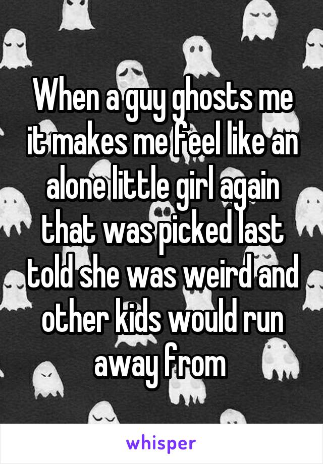 When a guy ghosts me it makes me feel like an alone little girl again that was picked last told she was weird and other kids would run away from 