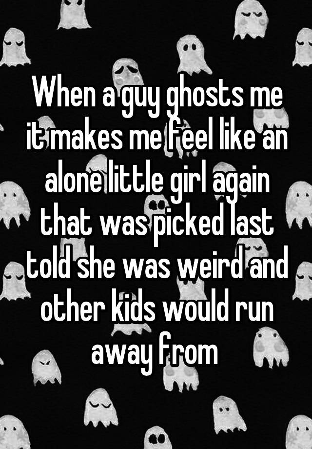 When a guy ghosts me it makes me feel like an alone little girl again that was picked last told she was weird and other kids would run away from 